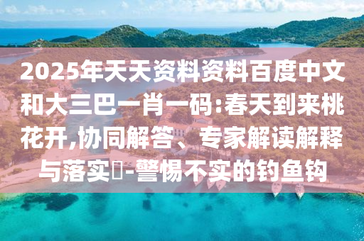 2025年天天资料资料百度中文和大三巴一肖一码:春天到来桃花开,协同解答、专家解读解释与落实-警惕不实的钓鱼钩