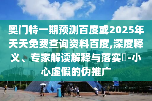 奥门特一期预测百度或2025年天天免费查询资料百度,深度释义、专家解读解释与落实​-小心虚假的伪推广