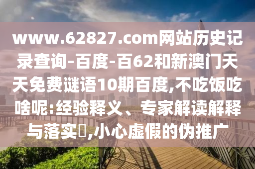 www.62827.com网站历史记录查询-百度-百62和新澳门天天免费谜语10期百度,不吃饭吃啥呢:经验释义、专家解读解释与落实​,小心虚假的伪推广