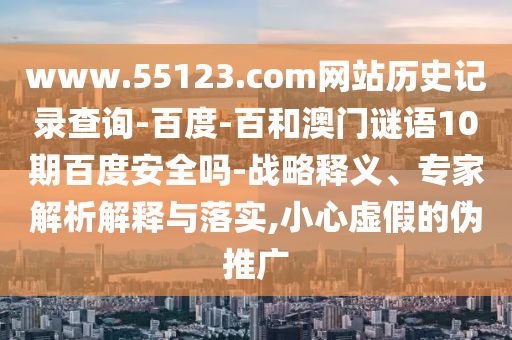 www.55123.com网站历史记录查询-百度-百和澳门谜语10期百度安全吗-战略释义、专家解析解释与落实,小心虚假的伪推广