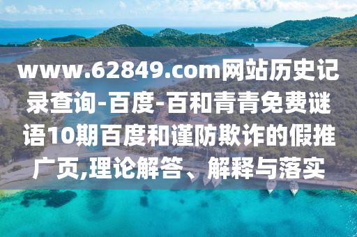 www.62849.com网站历史记录查询-百度-百和青青免费谜语10期百度和谨防欺诈的假推广页,理论解答、解释与落实