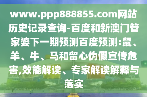 www.ppp888855.com网站历史记录查询-百度和新澳门管家婆下一期预测百度预测:鼠、羊、牛、马和留心伪假宣传危害,效能解读、专家解读解释与落实