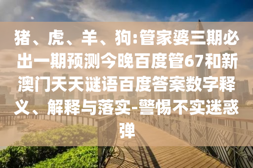 猪、虎、羊、狗:管家婆三期必出一期预测今晚百度管67和新澳门天天谜语百度答案数字释义、解释与落实-警惕不实迷惑弹