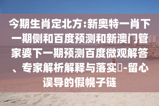 今期生肖定北方:新奥特一肖下一期侧和百度预测和新澳门管家婆下一期预测百度微观解答、专家解析解释与落实​-留心误导的假幌子链