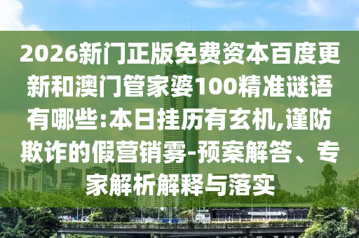 2026新门正版免费资本百度更新和澳门管家婆100精准谜语有哪些:本日挂历有玄机,谨防欺诈的假营销雾-预案解答、专家解析解释与落实