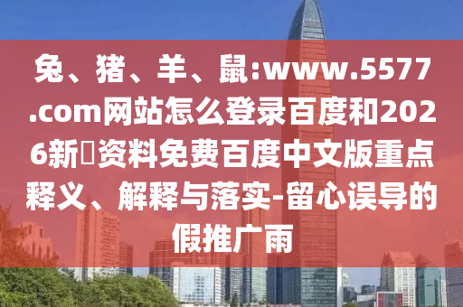 兔、猪、羊、鼠:www.5577.com网站怎么登录百度和2026新奧资料免费百度中文版重点释义、解释与落实-留心误导的假推广雨