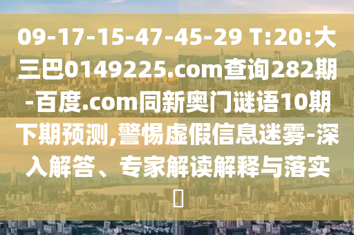 09-17-15-47-45-29 T:20:大三巴0149225.com查询282期-百度.com同新奥门谜语10期下期预测,警惕虚假信息迷雾-深入解答、专家解读解释与落实