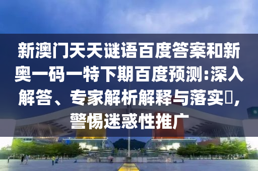 新澳门天天谜语百度答案和新奥一码一特下期百度预测:深入解答、专家解析解释与落实,警惕迷惑性推广