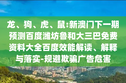 龙、狗、虎、鼠:新澳门下一期预测百度潍坊鲁和大三巴免费资料大全百度效能解读、解释与落实-规避欺骗广告危害