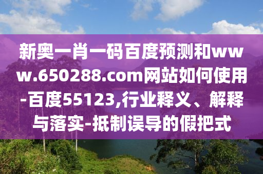 新奥一肖一码百度预测和www.650288.com网站如何使用-百度55123,行业释义、解释与落实-抵制误导的假把式