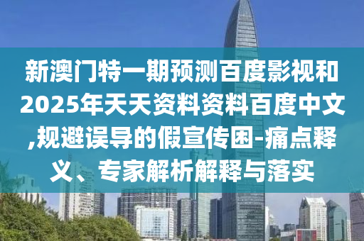 新澳门特一期预测百度影视和2025年天天资料资料百度中文,规避误导的假宣传困-痛点释义、专家解析解释与落实