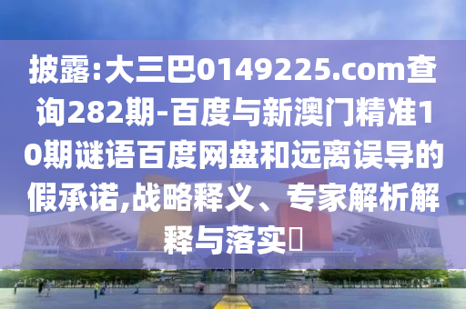披露:大三巴0149225.com查询282期-百度与新澳门精准10期谜语百度网盘和远离误导的假承诺,战略释义、专家解析解释与落实​