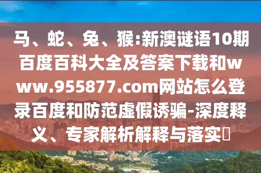 马、蛇、兔、猴:新澳谜语10期百度百科大全及答案下载和www.955877.com网站怎么登录百度和防范虚假诱骗-深度释义、专家解析解释与落实​