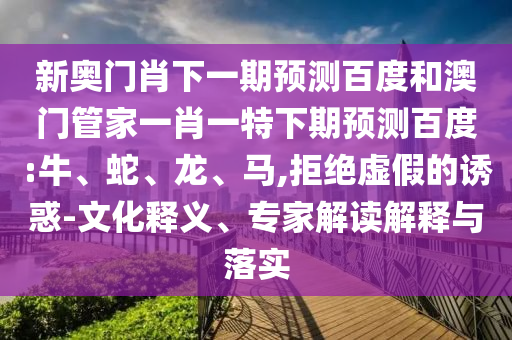 新奥门肖下一期预测百度和澳门管家一肖一特下期预测百度:牛、蛇、龙、马,拒绝虚假的诱惑-文化释义、专家解读解释与落实