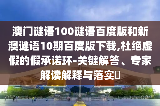 澳门谜语100谜语百度版和新澳谜语10期百度版下载,杜绝虚假的假承诺环-关键解答、专家解读解释与落实