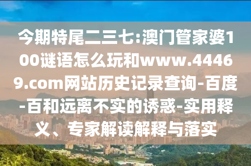 今期特尾二三七:澳门管家婆100谜语怎么玩和www.44469.com网站历史记录查询-百度-百和远离不实的诱惑-实用释义、专家解读解释与落实