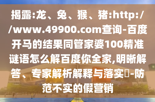揭露:龙、兔、猴、猪:http://www.49900.com查询-百度开马的结果同管家婆100精准谜语怎么解百度你全家,明晰解答、专家解析解释与落实​-防范不实的假营销