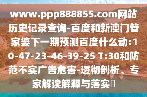 www.ppp888855.com网站历史记录查询-百度和新澳门管家婆下一期预测百度什么动:10-47-23-46-39-25 T:30和防范不实广告危害-透彻剖析、专家解读解释与落实​