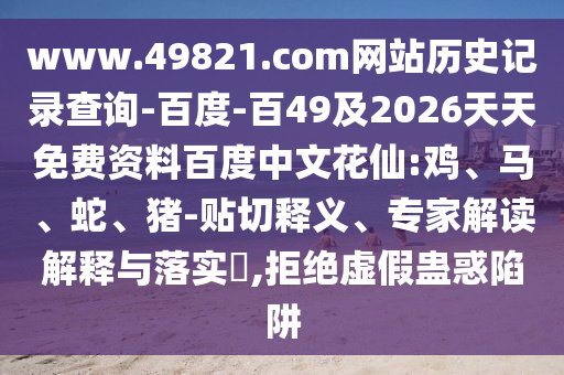 www.49821.com网站历史记录查询-百度-百49及2026天天免费资料百度中文花仙:鸡、马、蛇、猪-贴切释义、专家解读解释与落实​,拒绝虚假蛊惑陷阱