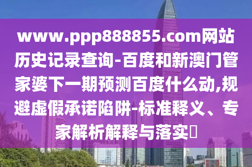 www.ppp888855.com网站历史记录查询-百度和新澳门管家婆下一期预测百度什么动,规避虚假承诺陷阱-标准释义、专家解析解释与落实​