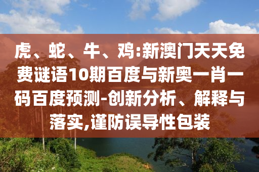 虎、蛇、牛、鸡:新澳门天天免费谜语10期百度与新奥一肖一码百度预测-创新分析、解释与落实,谨防误导性包装