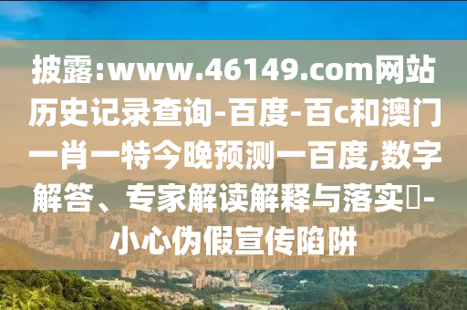披露:www.46149.com网站历史记录查询-百度-百c和澳门一肖一特今晚预测一百度,数字解答、专家解读解释与落实​-小心伪假宣传陷阱