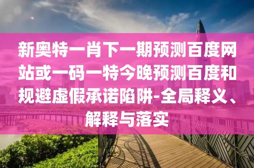 新奥特一肖下一期预测百度网站或一码一特今晚预测百度和规避虚假承诺陷阱-全局释义、解释与落实