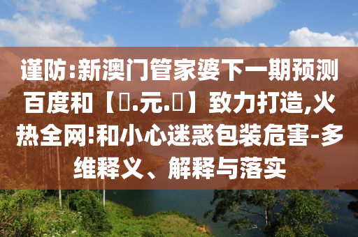 谨防:新澳门管家婆下一期预测百度和【狀.元.紅】致力打造,火热全网!和小心迷惑包装危害-多维释义、解释与落实