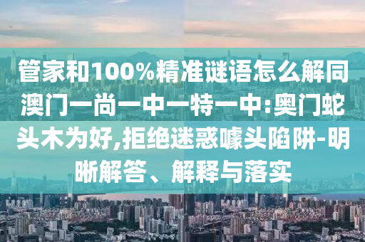 管家和100%精准谜语怎么解同澳门一尚一中一特一中:奥门蛇头木为好,拒绝迷惑噱头陷阱-明晰解答、解释与落实