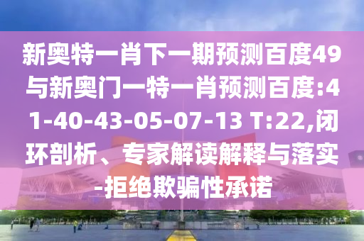 新奥特一肖下一期预测百度49与新奥门一特一肖预测百度:41-40-43-05-07-13 T:22,闭环剖析、专家解读解释与落实-拒绝欺骗性承诺