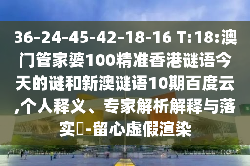 36-24-45-42-18-16 T:18:澳门管家婆100精准香港谜语今天的谜和新澳谜语10期百度云,个人释义、专家解析解释与落实​-留心虚假渲染