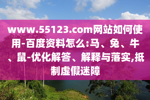 www.55123.com网站如何使用-百度资料怎么:马、兔、牛、鼠-优化解答、解释与落实,抵制虚假迷障