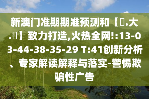 新澳门准期期准预测和【黃.大.佡】致力打造,火热全网!:13-03-44-38-35-29 T:41创新分析、专家解读解释与落实-警惕欺骗性广告