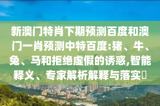 新澳门特肖下期预测百度和澳门一肖预测中特百度:猪、牛、兔、马和拒绝虚假的诱惑,智能释义、专家解析解释与落实​