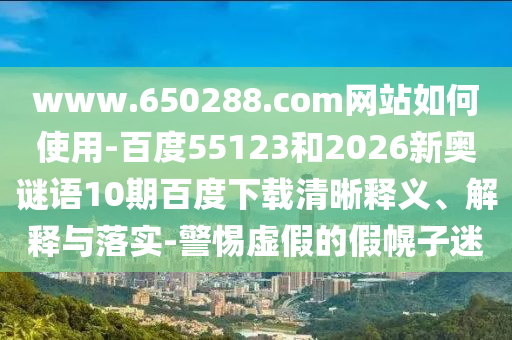 www.650288.com网站如何使用-百度55123和2026新奥谜语10期百度下载清晰释义、解释与落实-警惕虚假的假幌子迷