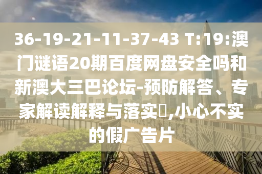 36-19-21-11-37-43 T:19:澳门谜语20期百度网盘安全吗和新澳大三巴论坛-预防解答、专家解读解释与落实​,小心不实的假广告片
