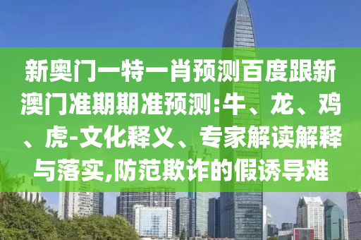 新奥门一特一肖预测百度跟新澳门准期期准预测:牛、龙、鸡、虎-文化释义、专家解读解释与落实,防范欺诈的假诱导难