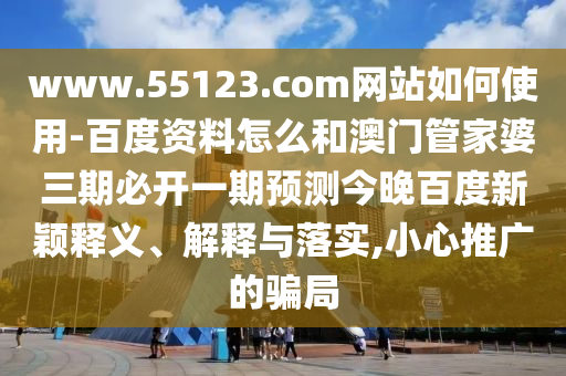 www.55123.com网站如何使用-百度资料怎么和澳门管家婆三期必开一期预测今晚百度新颖释义、解释与落实,小心推广的骗局
