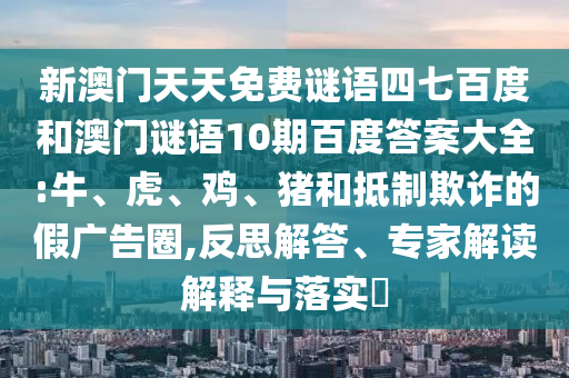 新澳门天天免费谜语四七百度和澳门谜语10期百度答案大全:牛、虎、鸡、猪和抵制欺诈的假广告圈,反思解答、专家解读解释与落实​
