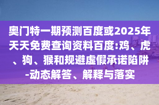奥门特一期预测百度或2025年天天免费查询资料百度:鸡、虎、狗、猴和规避虚假承诺陷阱-动态解答、解释与落实