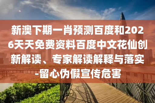 新澳下期一肖预测百度和2026天天免费资料百度中文花仙创新解读、专家解读解释与落实-留心伪假宣传危害