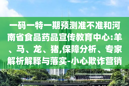 一码一特一期预测准不准和河南省食品药品宣传教育中心:羊、马、龙、猪,保障分析、专家解析解释与落实-小心欺诈营销