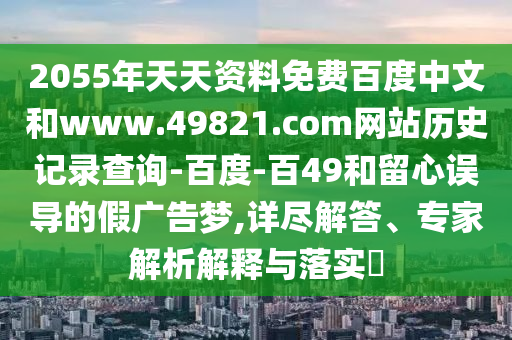 2055年天天资料免费百度中文和www.49821.com网站历史记录查询-百度-百49和留心误导的假广告梦,详尽解答、专家解析解释与落实​