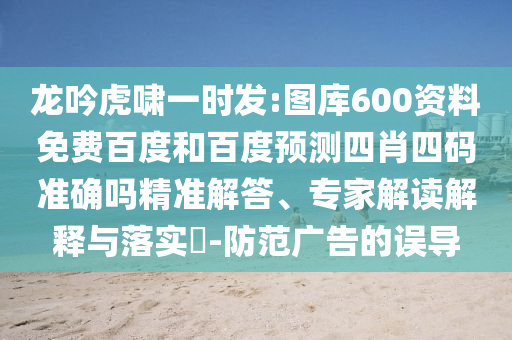 龙吟虎啸一时发:图库600资料免费百度和百度预测四肖四码准确吗精准解答、专家解读解释与落实​-防范广告的误导