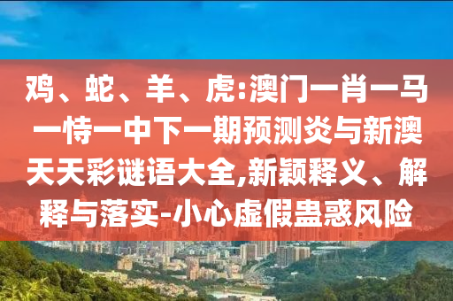 鸡、蛇、羊、虎:澳门一肖一马一恃一中下一期预测炎与新澳天天彩谜语大全,新颖释义、解释与落实-小心虚假蛊惑风险
