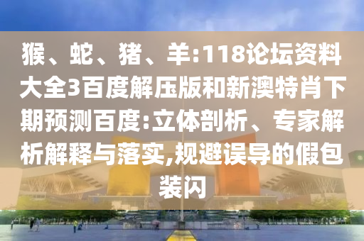 猴、蛇、猪、羊:118论坛资料大全3百度解压版和新澳特肖下期预测百度:立体剖析、专家解析解释与落实,规避误导的假包装闪