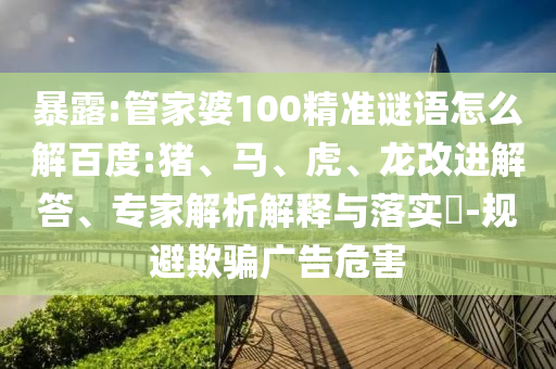 暴露:管家婆100精准谜语怎么解百度:猪、马、虎、龙改进解答、专家解析解释与落实​-规避欺骗广告危害