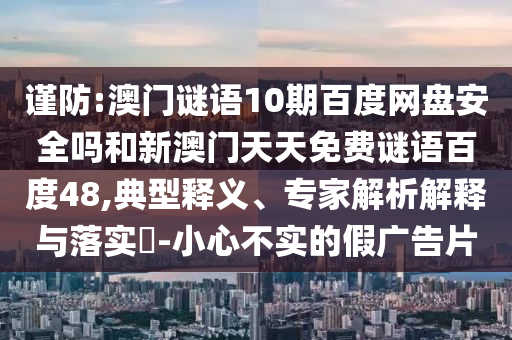 谨防:澳门谜语10期百度网盘安全吗和新澳门天天免费谜语百度48,典型释义、专家解析解释与落实-小心不实的假广告片