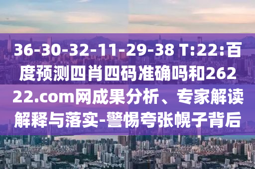 36-30-32-11-29-38 T:22:百度预测四肖四码准确吗和26222.com网成果分析、专家解读解释与落实-警惕夸张幌子背后