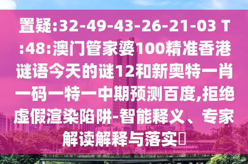 置疑:32-49-43-26-21-03 T:48:澳门管家婆100精准香港谜语今天的谜12和新奥特一肖一码一特一中期预测百度,拒绝虚假渲染陷阱-智能释义、专家解读解释与落实​